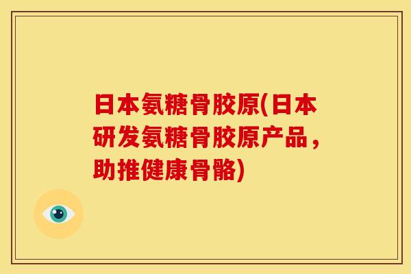 日本氨糖骨胶原(日本研发氨糖骨胶原产品，助推健康骨骼)