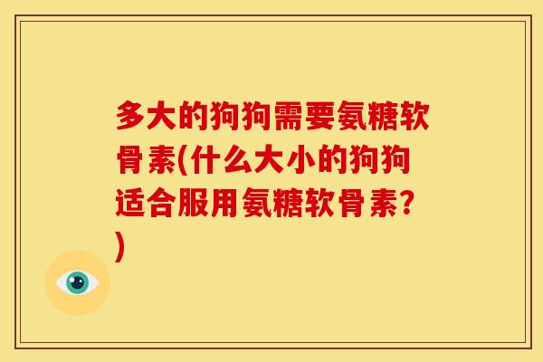 多大的狗狗需要氨糖软骨素(什么大小的狗狗适合服用氨糖软骨素？)