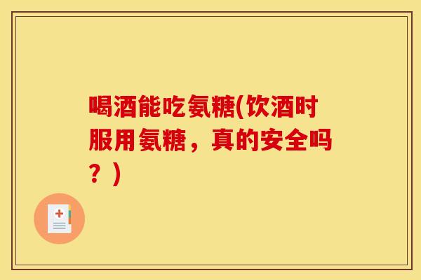 喝酒能吃氨糖(饮酒时服用氨糖，真的安全吗？)
