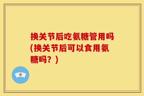 换关节后吃氨糖管用吗(换关节后可以食用氨糖吗？)