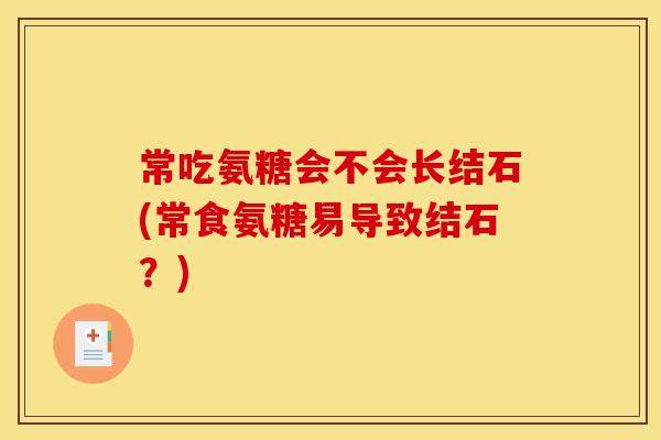 常吃氨糖会不会长结石(常食氨糖易导致结石？)