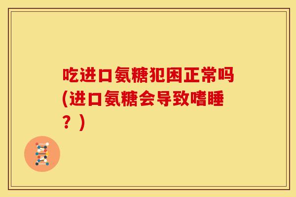吃进口氨糖犯困正常吗(进口氨糖会导致嗜睡？)