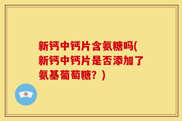 新钙中钙片含氨糖吗(新钙中钙片是否添加了氨基葡萄糖？)