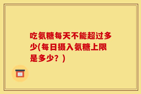 吃氨糖每天不能超过多少(每日摄入氨糖上限是多少？)