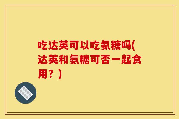 吃达英可以吃氨糖吗(达英和氨糖可否一起食用？)