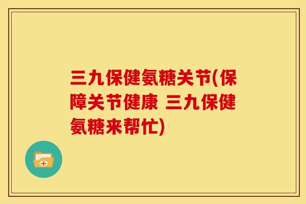 三九保健氨糖关节(保障关节健康 三九保健氨糖来帮忙)