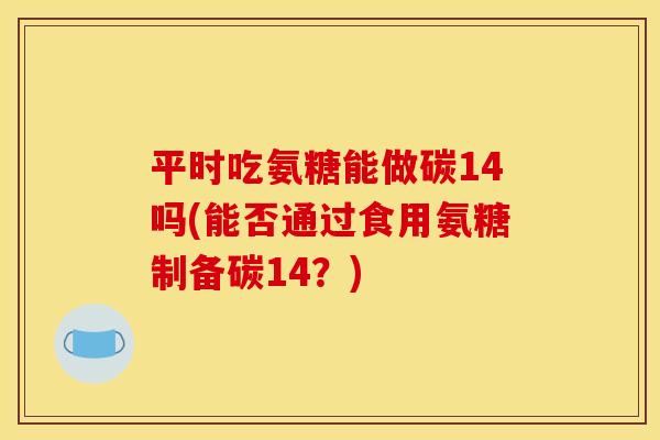 平时吃氨糖能做碳14吗(能否通过食用氨糖制备碳14？)