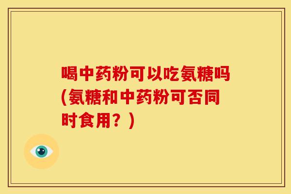 喝中药粉可以吃氨糖吗(氨糖和中药粉可否同时食用？)