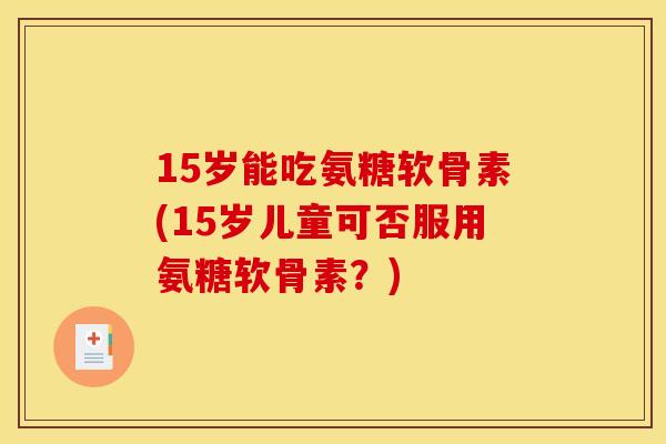 15岁能吃氨糖软骨素(15岁儿童可否服用氨糖软骨素？)