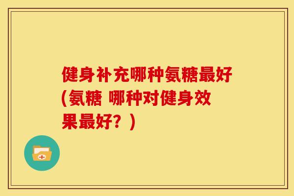 健身补充哪种氨糖最好(氨糖 哪种对健身效果最好？)