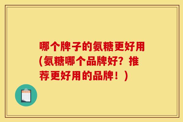 哪个牌子的氨糖更好用(氨糖哪个品牌好？推荐更好用的品牌！)