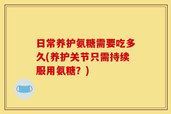 日常养护氨糖需要吃多久(养护关节只需持续服用氨糖？)