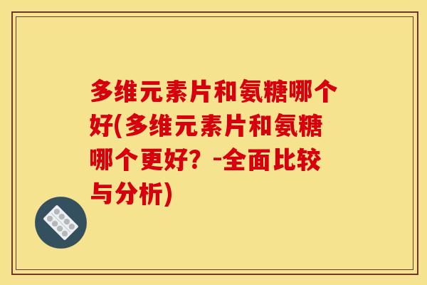 多维元素片和氨糖哪个好(多维元素片和氨糖哪个更好？-全面比较与分析)