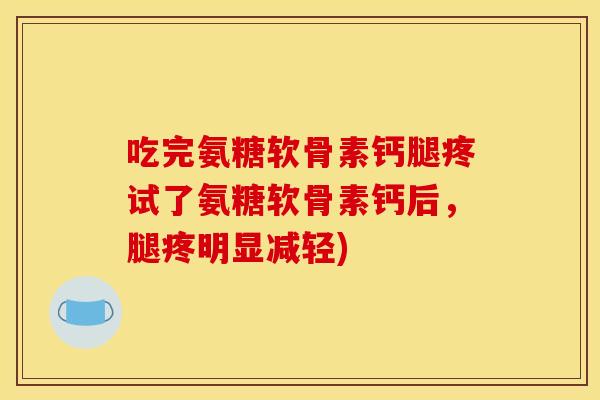吃完氨糖软骨素钙腿疼试了氨糖软骨素钙后，腿疼明显减轻)
