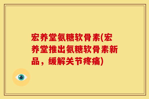 宏养堂氨糖软骨素(宏养堂推出氨糖软骨素新品，缓解关节疼痛)