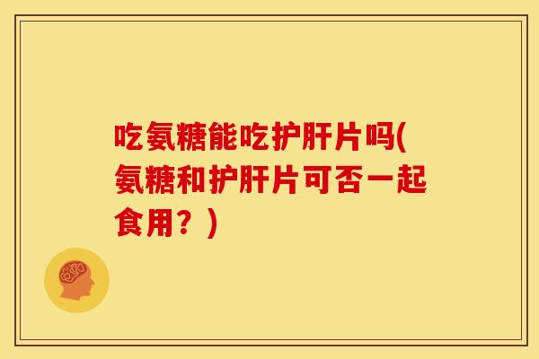 吃氨糖能吃护肝片吗(氨糖和护肝片可否一起食用？)