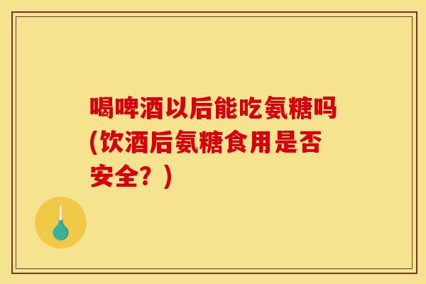 喝啤酒以后能吃氨糖吗(饮酒后氨糖食用是否安全？)