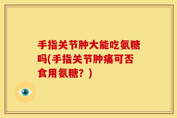 手指关节肿大能吃氨糖吗(手指关节肿痛可否食用氨糖？)