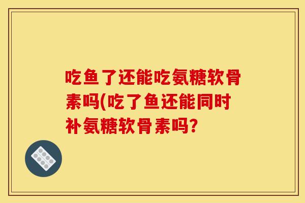 吃鱼了还能吃氨糖软骨素吗(吃了鱼还能同时补氨糖软骨素吗？