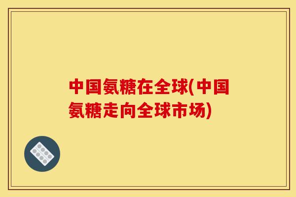 中国氨糖在全球(中国氨糖走向全球市场)