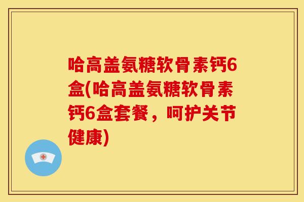哈高盖氨糖软骨素钙6盒(哈高盖氨糖软骨素钙6盒套餐，呵护关节健康)