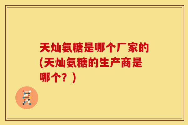 天灿氨糖是哪个厂家的(天灿氨糖的生产商是哪个？)