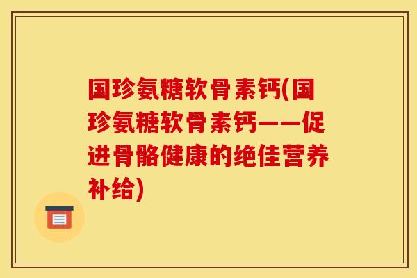 国珍氨糖软骨素钙(国珍氨糖软骨素钙——促进骨骼健康的绝佳营养补给)