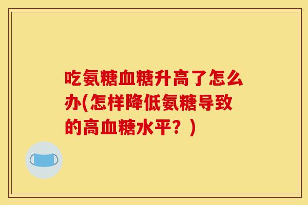 吃氨糖血糖升高了怎么办(怎样降低氨糖导致的高血糖水平？)