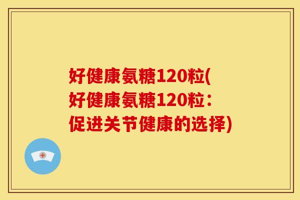 好健康氨糖120粒(好健康氨糖120粒：促进关节健康的选择)