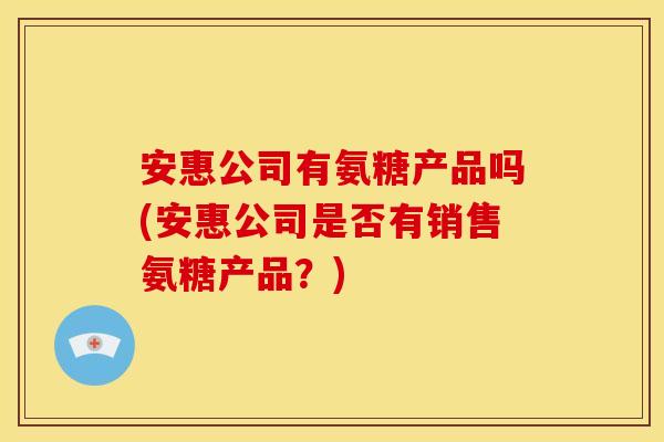 安惠公司有氨糖产品吗(安惠公司是否有销售氨糖产品？)