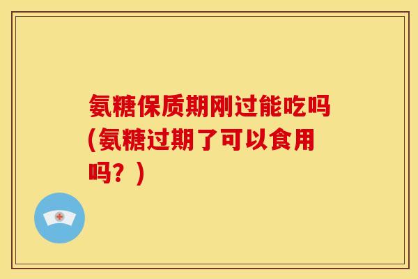 氨糖保质期刚过能吃吗(氨糖过期了可以食用吗？)