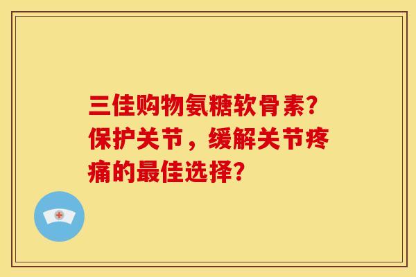 三佳购物氨糖软骨素？保护关节，缓解关节疼痛的最佳选择？