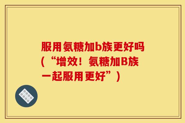 服用氨糖加b族更好吗(“增效！氨糖加B族一起服用更好”)
