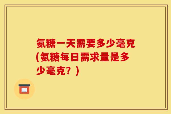 氨糖一天需要多少毫克(氨糖每日需求量是多少毫克？)