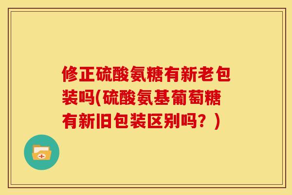 修正硫酸氨糖有新老包装吗(硫酸氨基葡萄糖有新旧包装区别吗？)