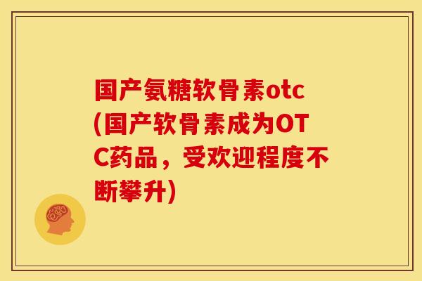 国产氨糖软骨素otc(国产软骨素成为OTC药品，受欢迎程度不断攀升)