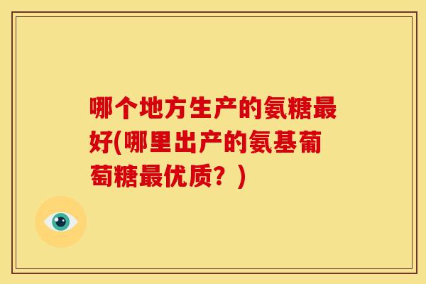 哪个地方生产的氨糖最好(哪里出产的氨基葡萄糖最优质？)