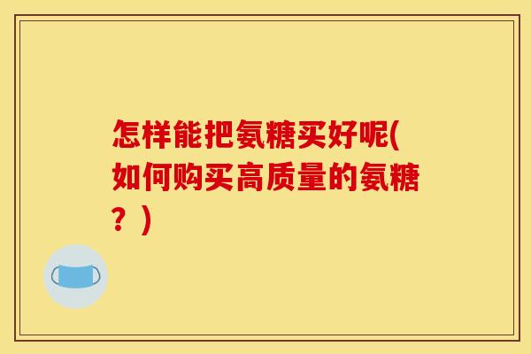 怎样能把氨糖买好呢(如何购买高质量的氨糖？)