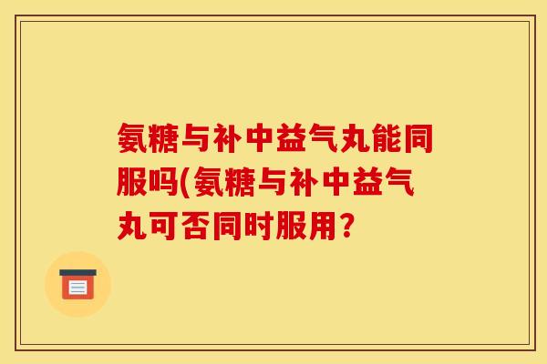 氨糖与补中益气丸能同服吗(氨糖与补中益气丸可否同时服用？