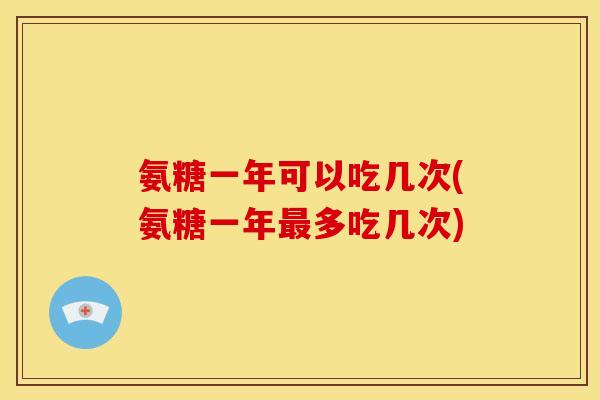 氨糖一年可以吃几次(氨糖一年最多吃几次)
