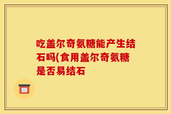 吃盖尔奇氨糖能产生结石吗(食用盖尔奇氨糖是否易结石