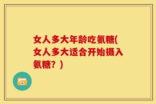 女人多大年龄吃氨糖(女人多大适合开始摄入氨糖？)