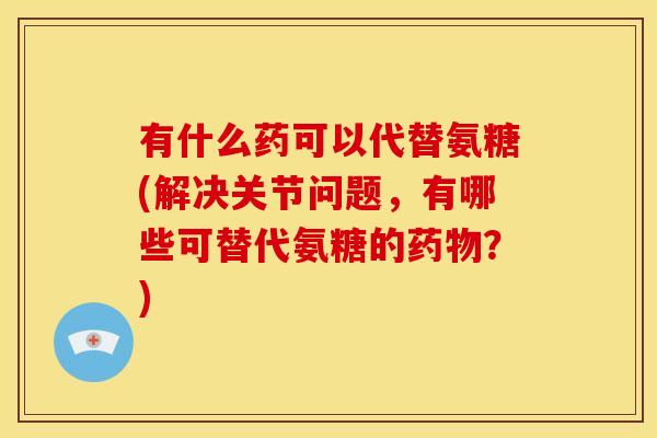 有什么药可以代替氨糖(解决关节问题，有哪些可替代氨糖的药物？)
