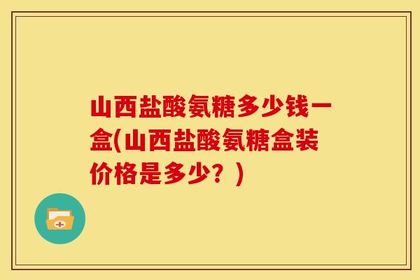 山西盐酸氨糖多少钱一盒(山西盐酸氨糖盒装价格是多少？)