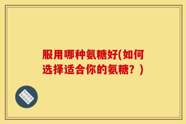 服用哪种氨糖好(如何选择适合你的氨糖？)