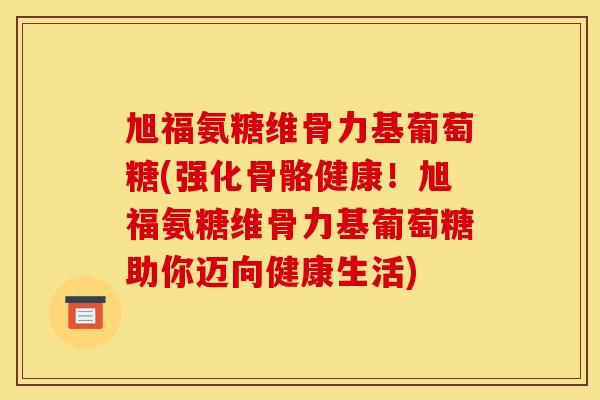 旭福氨糖维骨力基葡萄糖(强化骨骼健康！旭福氨糖维骨力基葡萄糖助你迈向健康生活)