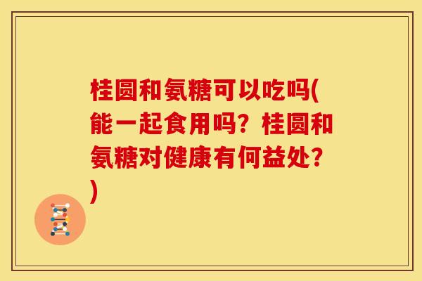 桂圆和氨糖可以吃吗(能一起食用吗？桂圆和氨糖对健康有何益处？)