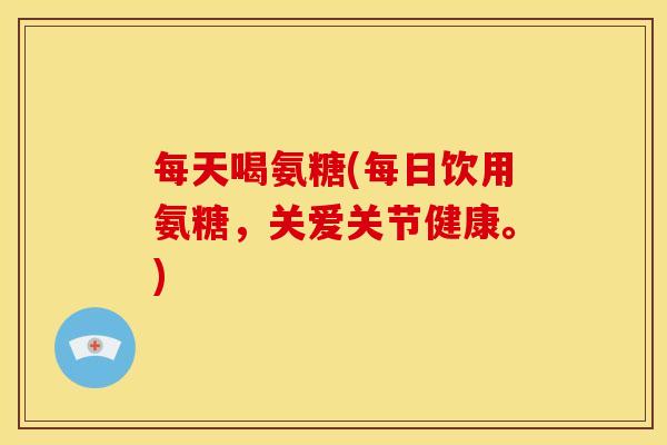 每天喝氨糖(每日饮用氨糖，关爱关节健康。)