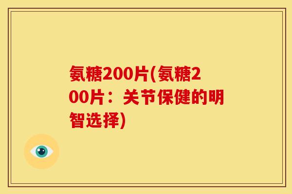 氨糖200片(氨糖200片：关节保健的明智选择)