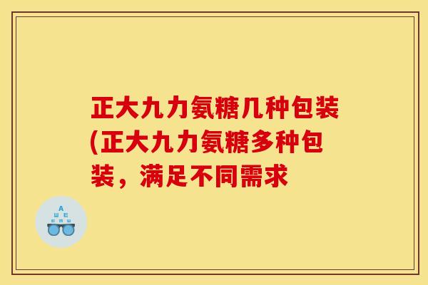正大九力氨糖几种包装(正大九力氨糖多种包装，满足不同需求